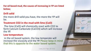 For oil based mud, the causes of increasing in YP are listed
below;
‫ي‬
‫ل‬
‫ح‬
‫ا‬
‫س‬
‫ال‬
‫د‬
‫ال‬
‫خ‬
‫سد‬
‫ن‬
‫ه‬
‫م‬
‫ال‬
‫د‬
‫ا‬
‫د‬
‫ع‬
‫إ‬
‫و‬
‫ميم‬
‫ص‬
‫ت‬ 21
Drill solid
the more drill solid you have, the more the YP will
be.
Treatment CO2 in the mud with lime (CaO)
The lime (CaO) will chemically react with CO2 to
form Calcium Carbonate (CaCO3) which will increase
the YP.
Low temperature
in the oil based system, the low temperate will
increase the viscosity and the YP. Please keep in mind
that this is opposite to the water based system.
 