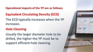 Operational impacts of the YP are as follows;
22
Equivalent Circulating Density (ECD)
The ECD typically increases when the YP
increases.
Hole Cleaning
Usually the larger diameter hole to be
drilled, the higher the YP must be to
support efficient hole cleaning.
 