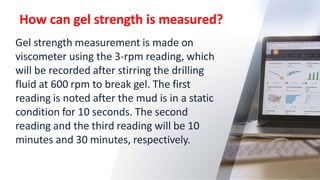 How can gel strength is measured?
24
Gel strength measurement is made on
viscometer using the 3-rpm reading, which
will be recorded after stirring the drilling
fluid at 600 rpm to break gel. The first
reading is noted after the mud is in a static
condition for 10 seconds. The second
reading and the third reading will be 10
minutes and 30 minutes, respectively.
 
