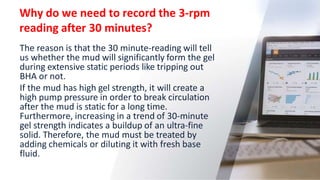 Why do we need to record the 3-rpm
reading after 30 minutes?
25
The reason is that the 30 minute-reading will tell
us whether the mud will significantly form the gel
during extensive static periods like tripping out
BHA or not.
If the mud has high gel strength, it will create a
high pump pressure in order to break circulation
after the mud is static for a long time.
Furthermore, increasing in a trend of 30-minute
gel strength indicates a buildup of an ultra-fine
solid. Therefore, the mud must be treated by
adding chemicals or diluting it with fresh base
fluid.
 