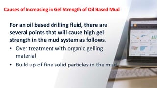 Causes of Increasing in Gel Strength of Oil Based Mud
27
For an oil based drilling fluid, there are
several points that will cause high gel
strength in the mud system as follows.
• Over treatment with organic gelling
material
• Build up of fine solid particles in the mud
 