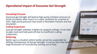 Operational Impact of Excessive Gel Strength
28
Circulating Pressure
Excessive gel strength will lead to high pump initiation pressure to
break circulation after mud is in a static condition for a period of
time. High pump pressure may result in formation fracture and lost
circulation.
Cutting Suspension
Low gel strength indicates inability to suspend cuttings. It can lead
to pipe stuck and hole pack off due to insufficient cutting
suspension.
Barite Sag
Barite sag is a situation where barite cannot be suspended by
drilling mud because of low gel strength. It can be seen that when
large fluctuation of mud density coming out of hole.
 