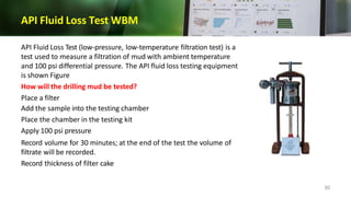 API Fluid Loss Test WBM
API Fluid Loss Test (low-pressure, low-temperature filtration test) is a
test used to measure a filtration of mud with ambient temperature
and 100 psi differential pressure. The API fluid loss testing equipment
is shown Figure
How will the drilling mud be tested?
Place a filter
Add the sample into the testing chamber
Place the chamber in the testing kit
Apply 100 psi pressure
Record volume for 30 minutes; at the end of the test the volume of
filtrate will be recorded.
Record thickness of filter cake
30
 