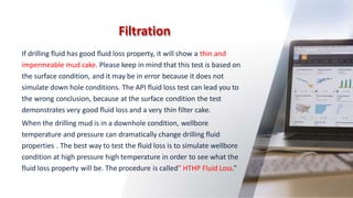 Filtration
31
If drilling fluid has good fluid loss property, it will show a thin and
impermeable mud cake. Please keep in mind that this test is based on
the surface condition, and it may be in error because it does not
simulate down hole conditions. The API fluid loss test can lead you to
the wrong conclusion, because at the surface condition the test
demonstrates very good fluid loss and a very thin filter cake.
When the drilling mud is in a downhole condition, wellbore
temperature and pressure can dramatically change drilling fluid
properties . The best way to test the fluid loss is to simulate wellbore
condition at high pressure high temperature in order to see what the
fluid loss property will be. The procedure is called” HTHP Fluid Loss.”
 
