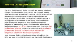 HTHP Fluid Loss Test WBM & OBM
The HTHP fluid loss test is similar to the API test because it indicates
information on drilling mud filtration into the formation under a
static condition over a certain period of time . For the HTHP fluid test,
both temperature and pressure can be varied to represent an
expected downhole condition. The HTHP testing equipment has a
heating jacket so you can heat up the drilling fluid sample to the
expected wellbore temperature. Typically, the recommended
temperature in the heating jacket should be above the estimated
temperate of about 25 F to 50 F. The test pressure is normally at 500
psi differential pressure. Normal test conditions are 150 F and 500
psi differential pressure and the maximum allowable test
temperature is 300 F with the standard equipment.
Mud filter cake thickness must be maintained below 2 mm. The
HTHP test is performed for 30 minutes, just like the API fluid lost test.
33
 