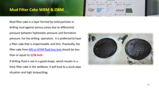 Mud Filter Cake WBM & OBM
Mud filter cake is a layer formed by solid particles in
drilling mud against porous zones due to differential
pressure between hydrostatic pressure and formation
pressure. For the drilling operation, it is preferred to have
a filter cake that is impermeable and thin. Practically, the
filter cake from API or HTHP fluid loss test should be less
than or equal to 1/16 inch.
If drilling fluid is not in a good shape, which results in a
thick filter cake in the wellbore, it will lead to a stuck pipe
situation and high torque/drag.
35
 