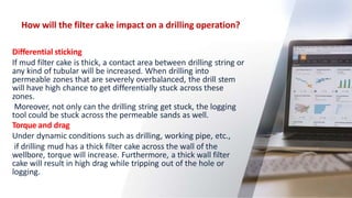 How will the filter cake impact on a drilling operation?
36
Differential sticking
If mud filter cake is thick, a contact area between drilling string or
any kind of tubular will be increased. When drilling into
permeable zones that are severely overbalanced, the drill stem
will have high chance to get differentially stuck across these
zones.
Moreover, not only can the drilling string get stuck, the logging
tool could be stuck across the permeable sands as well.
Torque and drag
Under dynamic conditions such as drilling, working pipe, etc.,
if drilling mud has a thick filter cake across the wall of the
wellbore, torque will increase. Furthermore, a thick wall filter
cake will result in high drag while tripping out of the hole or
logging.
 