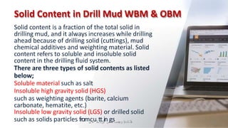 Solid Content in Drill Mud WBM & OBM
Solid content is a fraction of the total solid in
drilling mud, and it always increases while drilling
ahead because of drilling solid (cuttings), mud
chemical additives and weighting material. Solid
content refers to soluble and insoluble solid
content in the drilling fluid system.
There are three types of solid contents as listed
below;
Soluble material such as salt
Insoluble high gravity solid (HGS)
such as weighting agents (barite, calcium
carbonate, hematite, etc.)
Insoluble low gravity solid (LGS) or drilled solid
such as solids particles from‫ل‬
‫ي‬
c‫ا‬
‫ح‬
u‫ال‬
‫س‬
t‫د‬
t‫خ‬
‫ال‬
in‫س‬
g‫ه‬
‫ن‬
‫د‬
s ‫ال‬
‫م‬
‫دادعإ‬
‫و‬
‫ت‬
‫ص‬
‫م‬
‫ي‬
‫م‬ 39
 