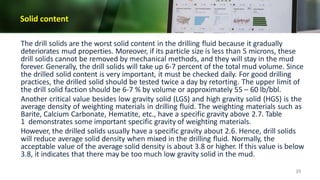 Solid content
39
The drill solids are the worst solid content in the drilling fluid because it gradually
deteriorates mud properties. Moreover, if its particle size is less than 5 microns, these
drill solids cannot be removed by mechanical methods, and they will stay in the mud
forever. Generally, the drill solids will take up 6-7 percent of the total mud volume. Since
the drilled solid content is very important, it must be checked daily. For good drilling
practices, the drilled solid should be tested twice a day by retorting. The upper limit of
the drill solid faction should be 6-7 % by volume or approximately 55 – 60 lb/bbl.
Another critical value besides low gravity solid (LGS) and high gravity solid (HGS) is the
average density of weighting materials in drilling fluid. The weighting materials such as
Barite, Calcium Carbonate, Hematite, etc., have a specific gravity above 2.7. Table
1 demonstrates some important specific gravity of weighting materials.
However, the drilled solids usually have a specific gravity about 2.6. Hence, drill solids
will reduce average solid density when mixed in the drilling fluid. Normally, the
acceptable value of the average solid density is about 3.8 or higher. If this value is below
3.8, it indicates that there may be too much low gravity solid in the mud.
 