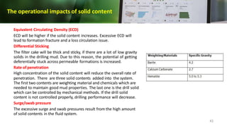 The operational impacts of solid content
Equivalent Circulating Density (ECD)
ECD will be higher if the solid content increases. Excessive ECD will
lead to formation fracture and a loss circulation issue.
Differential Sticking
The filter cake will be thick and sticky, if there are a lot of low gravity
solids in the drilling mud. Due to this reason, the potential of getting
deferentially stuck across permeable formations is increased.
Rate of penetration
High concentration of the solid content will reduce the overall rate of
penetration. There are three solid contents added into the system.
The first two contents are weighting material and chemicals which are
needed to maintain good mud properties. The last one is the drill solid
which can be controlled by mechanical methods. If the drill solid
content is not controlled properly, drilling performance will decrease.
Surge/swab pressure
The excessive surge and swab pressures result from the high amount
of solid contents in the fluid system.
41
 