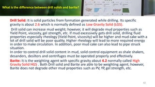 What is the difference between drill solids and barite?
42
Drill Solid: It is solid particles from formation generated while drilling. Its specific
gravity is about 2.6 which is normally defined as Low Gravity Solid (LGS).
Drill solid can increase mud weight; however, it will degrade mud properties such as
Yield Point, viscosity, gel strength, etc. If mud excessively gets drill solid, drilling fluid
properties especially rheology (Yield Point, viscosity) will be higher and mud cake with a
lot of drill solid will be poor quality. Higher rheology will lead to more required energy
in order to make circulation. In addition, poor mud cake can also lead to pipe struck
situation.
In order to control drill solid content in mud, solid control equipment as shale shakers,
desanders, desilters and centrifuges must be operated properly and effectively.
Barite: It is the weighting agent with specific gravity about 4.2 normally called High
Gravity Solid HGS . Both Drill solid and Barite are able to be weighting agent; however,
Barite does not degrade other mud properties such as PV, YP, gel strength, etc.
 