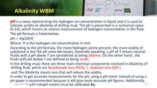 Alkalinity WBM
pH is a value representing the hydrogen ion concentration in liquid and it is used to
indicate acidity or alkalinity of drilling mud. The pH is presented in a numerical value
(0-14), which means an inverse measurement of hydrogen concentration in the fluid.
The pH formula is listed below;
pH = -log10[H]
Where: H is the hydrogen ion concentration in mol.
According to the pH formula, the more hydrogen atoms present, the more acidity of
substance is but the pH valve decreases. Generally speaking, a pH of 7 means neutral.
Fluids with a pH above 7 are considered as being alkaline. On the other hand , the
fluids with pH below 7 are defined as being acidic.
In the drilling mud, there are three main chemical components involved in Alkalinity of
drilling fluid, which are bicarbonate ions (HCO –) , hydroxyl ions (OH–)
3
and The Alkalinity means ions that will reduce the acidity.
In order to get accurate measurements for the pH, using a pH meter instead of using a
pH paper is recommended because it will give more accurate pH figures. Additionally,
pH meters must be calibrated fr
eq
‫ي‬
u
‫ح‬
‫ل‬
e
‫س‬
‫ا‬
n
‫ال‬
‫د‬
t
‫ل‬
l
‫اخ‬
y.
‫نهمال‬‫د‬‫س‬
‫دادعإ‬
‫و‬
‫ت‬
‫ص‬
‫م‬
‫ي‬
‫م‬ 44
 