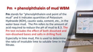Pm = phenolphthalein of mud WBM
46
Pm stands for “phenolphthalein end point of the
mud” and it indicates quantities of Potassium
Hydroxide (KOH), caustic soda, cement, etc., in the
water base mud. The Pm refers to the amount of
acid required to reduce the pH of mud to 8.3. The
Pm test includes the effect of both dissolved and
non-dissolved bases and salts in drilling fluid.
Especially in lime mud, Pm is used to determine
the ratio of insoluble lime to soluble lime in the
filtrate.
 