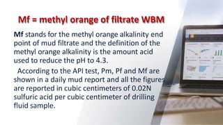 Mf = methyl orange of filtrate WBM
48
Mf stands for the methyl orange alkalinity end
point of mud filtrate and the definition of the
methyl orange alkalinity is the amount acid
used to reduce the pH to 4.3.
According to the API test, Pm, Pf and Mf are
shown in a daily mud report and all the figures
are reported in cubic centimeters of 0.02N
sulfuric acid per cubic centimeter of drilling
fluid sample.
 
