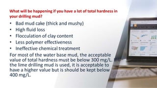 What will be happening if you have a lot of total hardness in
your drilling mud?
• Bad mud cake (thick and mushy)
• High fluid loss
• Flocculation of clay content
• Less polymer effectiveness
• Ineffective chemical treatment
For most of the water base mud, the acceptable
value of total hardness must be below 300 mg/L. If
the lime drilling mud is used, it is acceptable to
have a higher value but is should be kept below
400 mg/L.
51
 