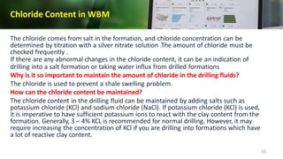 Chloride Content in WBM
52
The chloride comes from salt in the formation, and chloride concentration can be
determined by titration with a silver nitrate solution .The amount of chloride must be
checked frequently .
If there are any abnormal changes in the chloride content, it can be an indication of
drilling into a salt formation or taking water influx from drilled formations
Why is it so important to maintain the amount of chloride in the drilling fluids?
The chloride is used to prevent a shale swelling problem.
How can the chloride content be maintained?
The chloride content in the drilling fluid can be maintained by adding salts such as
potassium chloride (KCl) and sodium chloride (NaCl). If potassium chloride (KCl) is used,
it is imperative to have sufficient potassium ions to react with the clay content from the
formation. Generally, 3 – 4% KCL is recommended for normal drilling. However, it may
require increasing the concentration of KCl if you are drilling into formations which have
a lot of reactive clay content.
 