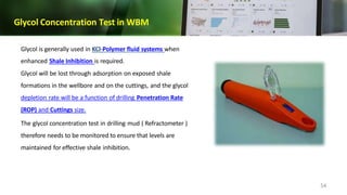 Glycol Concentration Test in WBM
Glycol is generally used in KCl-Polymer fluid systems when
enhanced Shale Inhibition is required.
Glycol will be lost through adsorption on exposed shale
formations in the wellbore and on the cuttings, and the glycol
depletion rate will be a function of drilling Penetration Rate
(ROP) and Cuttings size.
The glycol concentration test in drilling mud ( Refractometer )
therefore needs to be monitored to ensure that levels are
maintained for effective shale inhibition.
54
 