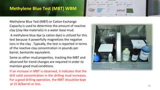 Methylene Blue Test (MBT) WBM
Methylene Blue Test (MBT) or Cation Exchange
Capacity is used to determine the amount of reactive
clay (clay-like materials) in a water base mud.
A methylene blue dye (a cation dye) is utilized for this
test because it powerfully magnetizes the negative
ions in the clay . Typically, the test is reported in terms
of the reactive clay concentration in pounds per
barrel, bentonite equivalent.
Same as other mud properties, tracking the MBT and
observed for trend changes are required in order to
maintain good mud conditions.
If an increase in MBT is observed, it indicates that the
drill solid concentration in the drilling mud increases.
For a good drilling operation, the MBT should be kept
at 15 lb/barrel or less. 56
 