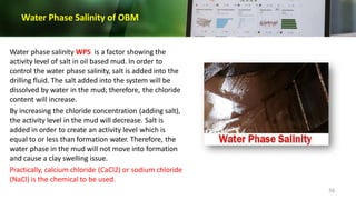 Water Phase Salinity of OBM
Water phase salinity WPS is a factor showing the
activity level of salt in oil based mud. In order to
control the water phase salinity, salt is added into the
drilling fluid. The salt added into the system will be
dissolved by water in the mud; therefore, the chloride
content will increase.
By increasing the chloride concentration (adding salt),
the activity level in the mud will decrease. Salt is
added in order to create an activity level which is
equal to or less than formation water. Therefore, the
water phase in the mud will not move into formation
and cause a clay swelling issue.
Practically, calcium chloride (CaCl2) or sodium chloride
(NaCl) is the chemical to be used.
56
 