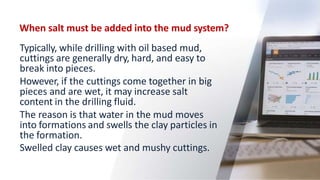 When salt must be added into the mud system?
Typically, while drilling with oil based mud,
cuttings are generally dry, hard, and easy to
break into pieces.
However, if the cuttings come together in big
pieces and are wet, it may increase salt
content in the drilling fluid.
The reason is that water in the mud moves
into formations and swells the clay particles in
the formation.
Swelled clay causes wet and mushy cuttings.
57
 