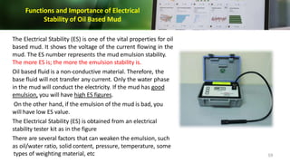 Functions and Importance of Electrical
Stability of Oil Based Mud
The Electrical Stability (ES) is one of the vital properties for oil
based mud. It shows the voltage of the current flowing in the
mud. The ES number represents the mud emulsion stability.
The more ES is; the more the emulsion stability is.
Oil based fluid is a non-conductive material. Therefore, the
base fluid will not transfer any current. Only the water phase
in the mud will conduct the electricity. If the mud has good
emulsion, you will have high ES figures.
On the other hand, if the emulsion of the mud is bad, you
will have low ES value.
The Electrical Stability (ES) is obtained from an electrical
stability tester kit as in the figure
There are several factors that can weaken the emulsion, such
as oil/water ratio, solid content, pressure, temperature, some
types of weighting material, etc 59
 