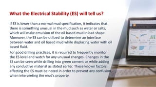 What the Electrical Stability (ES) will tell us?
59
If ES is lower than a normal mud specification, it indicates that
there is something unusual in the mud such as water or salts,
which will make emulsion of the oil based mud in bad shape.
Moreover, the ES can be utilized to determine an interface
between water and oil based mud while displacing water with oil
based fluid.
For good drilling practices, it is required to frequently monitor
the ES level and watch for any unusual changes. Changes in the
ES can be seen while drilling into green cement or while adding
any conductive material as stated earlier. These known factors
affecting the ES must be noted in order to prevent any confusion
when interpreting the mud’s property.
 