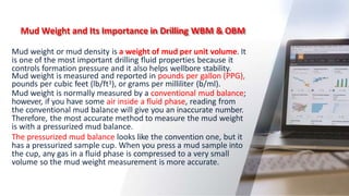 Mud Weight and Its Importance in Drilling WBM & OBM
6
Mud weight or mud density is a weight of mud per unit volume. It
is one of the most important drilling fluid properties because it
controls formation pressure and it also helps wellbore stability.
Mud weight is measured and reported in pounds per gallon (PPG),
pounds per cubic feet (lb/ft3), or grams per milliliter (b/ml).
Mud weight is normally measured by a conventional mud balance;
however, if you have some air inside a fluid phase, reading from
the conventional mud balance will give you an inaccurate number.
Therefore, the most accurate method to measure the mud weight
is with a pressurized mud balance.
The pressurized mud balance looks like the convention one, but it
has a pressurized sample cup. When you press a mud sample into
the cup, any gas in a fluid phase is compressed to a very small
volume so the mud weight measurement is more accurate.
 