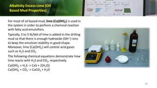 Alkalinity Excess Lime (Oil
Based Mud Properties)
For most of oil based mud, lime (Ca(OH)2) is used in
the system in order to perform a chemical reaction
with fatty acid emulsifiers.
Typically, 3 to 5 lb/bbl of lime is added in the drilling
mud so that there is enough hydroxide (OH-1) ions
to keep the emulsion stability in good shape.
Moreover, lime (Ca(OH)2) will control acid gases
such as H2S and CO2.
The following chemical equations demonstrate how
lime reacts with H2S and CO2, respectively.
Ca(OH)2 + H2S -> CaS + 2(H2O)
Ca(OH)2 + CO2 -> CaCO3 + H2O
60
 