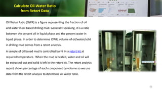 Calculate Oil-Water Ratio
from Retort Data
Oil Water Ratio (OWR) is a figure representing the fraction of oil
and water in oil based drilling mud. Generally speaking, it is a ratio
between the percent oil in liquid phase and the percent water in
liquid phase. In order to determine OWR, volume of oil/water/solid
in drilling mud comes from a retort analysis.
A sample of oil based mud is controlled burnt in a retort kit at
required temperature. When the mud is heated, water and oil will
be extracted out and solid is left in the retort kit. The retort analysis
report shows percentage of each component by volume so we use
data from the retort analysis to determine oil water ratio.
61
 