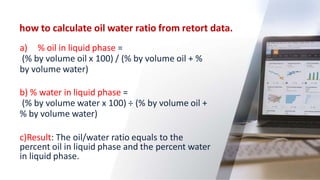 how to calculate oil water ratio from retort data.
62
a) % oil in liquid phase =
(% by volume oil x 100) / (% by volume oil + %
by volume water)
b) % water in liquid phase =
(% by volume water x 100) ÷ (% by volume oil +
% by volume water)
c)Result: The oil/water ratio equals to the
percent oil in liquid phase and the percent water
in liquid phase.
 