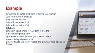Example
63
Determine oil water ratio from following information
Data from a retort analysis:
% by volume oil = 56
% by volume water = 14
% by volume solids = 30
Solution:
a) % oil in liquid phase = (56 x 100) ÷ (56+14)
% oil in liquid phase = 80
b) % water in liquid phase = (14 x 100) ÷ (56+14)
% water in liquid phase = 20
c) According to this retort report, the oil/water ratio equals to
80/20.
 