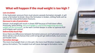 What will happen if the mud weight is too high ?
9
Lost circulation
If the hydrostatic pressure from mud column exceeds formation strength, it will
cause a formation to break. Once the formation is broken, drilling fluids will be
lost into the induced formation fractures.
Decrease in rate of penetration
Heavier mud weight will result in slower ROP because of hold down effect.
Practically, while drilling, low mud weight is used at the beginning and mud
weight will be increased , as the well is drilled deeper in order to optimize ROP
and mitigate well control.
Deferentially Stuck Pipe
Since there are differences between formation pressure and hydrostatic pressure,
there will be a lot of chances that a drill string will get deferentially stuck across
permeable rocks.
Formation damage
The more mud weight that is in the well, the more mud filtration invades into
porous formations. The invaded mud will cause damage to formation rocks.
 