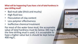 What will be happening if you have a lot of total hardness in
your drilling mud?
• Bad mud cake (thick and mushy)
• High f...