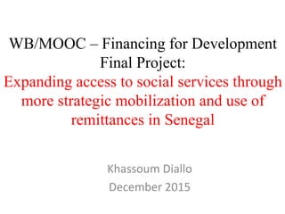 WB/MOOC – Financing for Development
Final Project:
Expanding access to social services through
more strategic mobilization and use of
remittances in Senegal
Khassoum Diallo
December 2015
 