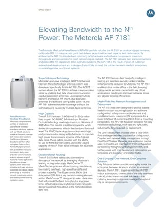 SPEC Sheet




                                 Elevating Bandwidth to the Nth
                                 Power: The Motorola AP 7181
                                 The Motorola Mesh Wide Area Network (MWAN) portfolio includes the AP 7181, an outdoor high performance,
                                 multi-radio 802.11n mesh access point that delivers exceptional network capacity and performance. By
                                 embracing the 802.11n standard and optimizing radio hardware and software components, maximum
                                 throughputs and connections for mesh networking are realized. The AP 7181 delivers fast, stable connections
                                 and allows 802.11n capabilities to be extended outdoors. The AP 7181 is the result of years of customer
                                 research and development and is designed specifically to meet the outdoor network needs of enterprises,
                                 municipal agencies, and transit systems.



                                 Superb Antenna Technology                               The AP 7181 features fast hand-offs, intelligent
                                 Motorola’s exclusive intelligent ADEPT (ADvanced        routing and seamless security, all key mobility
                                 Element Panel Technology) antenna system was            enhancements exclusive to Motorola. The AP 7181
                                 developed specifically for the AP 7181. The ADEPT       enables a true mobile office in the field, keeping
                                 system allows the AP 7181 to achieve maximum data       highly mobile workers connected to key office
                                 rates by enabling dual data stream communication        applications, resulting in improved response times
                                 via dual polarization antennas. Leveraging multiple     and greater process efficiencies.
                                 transmit and receive RF chains, dual polarized
                                 antennas and software configurable down tilt, the       Mesh Wide Area Network Management and
                                 AP 7181 achieves excellent coverage without the         Deployment
                                 self-shadowing caused by multiple dipole antennas.      The AP 7181 has been designed to provide added
                                                                                         flexibility in both mounting location and software
                                 High Capacity                                           configuration to help minimize deployment and
About Motorola                   The AP 7181 features 2.4 GHz and 5.x GHz radios         installation costs, maximize ROI and provide for a
Wireless Broadband               that support 3x3 MIMO (Multiple Input Multiple          lower total cost of ownership (TCO). From a mounting
Motorola’s comprehensive                                                                 perspective, the AP 7181 has been designed for easy
                                 Output) technology reaching a maximum data rate of
portfolio of reliable and                                                                installation on buildings, roof tops and light poles,
cost-effective wireless
                                 300 Mbps. This results in additional capacity, which
                                 delivers improvements at both the client and backhaul   reducing the time required for deployment.
broadband solutions, together
with our WLAN solutions,         level. The MIMO technology is combined with high
                                                                                         The unit’s deployment process offers a clear work
provide and extend coverage      performance radios designed by Motorola to maintain
                                                                                         flow and organized menu options for configuration.
both indoors and outdoors.       high power transmissions at some of the highest
The Motorola Wireless                                                                    Coupled with network wide management through
                                 data rates. These radios, coupled with the ability
Broadband portfolio offers                                                               One Point Wireless Manager, one application can be
                                 to use 40 MHz channel widths, allows the added          used to monitor and maintain AP 7181 configuration
high-speed Point-to-Point,
Point-to-Multipoint, Mesh,       capacity of the AP 7181 to be leveraged for advanced    consistency throughout a deployed network, and
WiFi and WiMAX networks          applications.                                           further assist with post deployment optimization via
that support data, voice                                                                 templates and discovery of installed nodes.
and video communications,        Excellent Mesh Routing
enabling a broad range of        The AP 7181 offers robust data connections
fixed and mobile applications
                                                                                         One Company. One Network. One Complete
                                 throughout the network by leveraging Motorola’s         Solution.
for public and private
systems. With Motorola’s
                                 leading routing technology, MeshConnex™.                Only Motorola delivers mobility and agility inside the
innovative software solutions,   MeshConnex provides efficient routing, low latency,     enterprise, between locations and out to end-user
customers can design, deploy     low routing overhead, high-speed handoffs and           devices. The AP 7181, together with the AP-7131
and manage a broadband           proven scalability. The Opportunistic Radio Link        indoor access point, creates one of the only seamless
network, maximizing uptime       Adaptation (ORLA) is a key decision-making element      indoor/outdoor mesh network solutions in the
and reliability while lowering   within MeshConnex™, designed to select data rates
installation costs.                                                                      industry, ensuring contiguous coverage throughout
                                 that will provide the best throughput at any given      city or campus environments.
                                 time. ORLA helps ensure Motorola mesh networks
                                 deliver sustained throughput at the highest possible
                                 data rate.
 