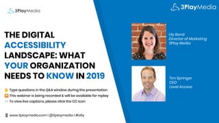 THE DIGITAL
ACCESSIBILITY
LANDSCAPE: WHAT
YOUR ORGANIZATION
NEEDS TO KNOW IN 2019
✋ Type questions in the Q&A window during the presentation
⏺ This webinar is being recorded & will be available for replay
💬 To view live captions, please click the CC icon
📱 www.3playmedia.com l @3playmedia l #a11y
Lily Bond
Director of Marketing
3Play Media
Tim Springer
CEO
Level Access
 