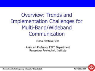 April 20th, 2007
Rensselaer Radio Frequency Integrated Circuits Lab.
Overview: Trends and
Implementation Challenges for
Multi-Band/Wideband
Communication
Mona Mostafa Hella
Assistant Professor, ESCE Department
Rensselaer Polytechnic Institute
 