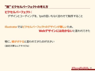 11
脱 ピクセルパーフェクトの考え方
ピクセルパーフェクト：
　デザインとコーディングを、1pxの狂いもなく合わせて制作すること
Illustratorではピクセルパーフェクトのデザインが難しいため、
 Webデザインには向かないと言われてきた
特に、線がボケると言われてきたのが大きい
（設定次第なんですけどね）
 