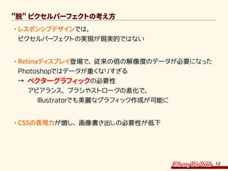 12
脱 ピクセルパーフェクトの考え方
・	レスポンシブデザインでは、
ピクセルパーフェクトの実現が現実的ではない
・	Retinaディスプレイ登場で、従来の倍の解像度のデータが必要になった
Photoshopではデータが重くなりすぎる
→ ベクターグラフィックの必要性
　 アピアランス、ブラシやストロークの進化で、
　　　Illustratorでも美麗なグラフィック作成が可能に
・	CSSの表現力が増し、画像書き出しの必要性が低下
 