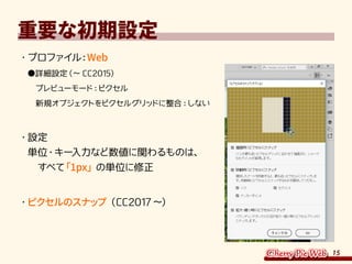 15
重要な初期設定
・	プロファイル：Web
●詳細設定（～ CC2015）
　プレビューモード：ピクセル
　新規オブジェクトをピクセルグリッドに整合：しない
・	設定
単位・キー入力など数値に関わるものは、
　すべて「1px」の単位に修正
・	ピクセルのスナップ（CC2017～）
 