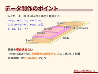 16
データ制作のポイント
・	レイヤーは、HTMLの入れ子構造を意識する
body, article, section,
div(container, row, col),
p, ul, li ・・・
画像を埋め込まない
Retina対応のため、高解像度の画像をリンクして縮小して配置
画像の加工はPhotoshopで行う
body
header
div.containerdiv.containerarticle
section
section
footer
 