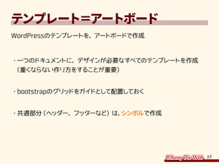 17
テンプレート＝アートボード
WordPressのテンプレートを、アートボードで作成
・	一つのドキュメントに、デザインが必要なすべてのテンプレートを作成
（重くならない作り方をすることが重要）
・	bootstrapのグリッドをガイドとして配置しておく
・	共通部分（ヘッダー、フッターなど）は、シンボルで作成
 