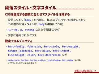 19
段落スタイル・文字スタイル
CSSを設定する要素に合わせてスタイルを作成する
・	段落スタイル「body」を作成し、基本のプロパティを設定しておく
その他の段落スタイルは、bodyを複製して作成
・	H1 ～ H6, p, strong など文字関連のタグ
・	文字に適用されるクラス
設定できるプロパティ
・	font-family, font-size, font-style, font-weight,
margin (padding), text-align, text-indent,
line-height, color, text-decoration など
・	background, border, border-radius, text-shadow, box-shadow などは、
オブジェクトスタイルを併用する
 