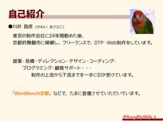 2
自己紹介
●川井 昌彦（かわい まさひこ）
　東京の制作会社に24年間勤めた後、
　京都府舞鶴市に帰郷し、フリーランスで、DTP・Web制作をしています。
　提案・見積・ディレクション・デザイン・コーディング・
　　　プログラミング・顧客サポート・・・
　　　　　制作の上流から下流までを一手に引き受けています。
　「WordBench京都」などで、たまに登壇させていただいています。
 