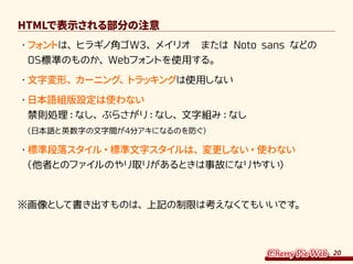 20
HTMLで表示される部分の注意
・	フォントは、ヒラギノ角ゴW3、メイリオ　または Noto sans などの
OS標準のものか、Webフォントを使用する。
・	文字変形、カーニング、トラッキングは使用しない
・	日本語組版設定は使わない
禁則処理：なし、ぶらさがり：なし、文字組み：なし
（日本語と英数字の文字間が4分アキになるのを防ぐ）
・	標準段落スタイル・標準文字スタイルは、変更しない・使わない
（他者とのファイルのやり取りがあるときは事故になりやすい）
※画像として書き出すものは、上記の制限は考えなくてもいいです。
 