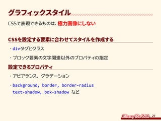 21
グラフィックスタイル
CSSで表現できるものは、極力画像にしない
CSSを設定する要素に合わせてスタイルを作成する
・	divタグとクラス
・	ブロック要素の文字関連以外のプロパティの指定
設定できるプロパティ
・	アピアランス、グラデーション
・	background, border, border-radius
text-shadow, box-shadow など
 