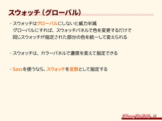 22
スウォッチ（グローバル）
・	スウォッチはグローバルにしないと威力半減
グローバルにすれば、スウォッチパネルで色を変更するだけで
同じスウォッチが指定された部分の色を統一して変えられる
・	スウォッチは、カラーパネルで濃度を変えて指定できる
・	Sassを使うなら、スウォッチを変数として指定する
 