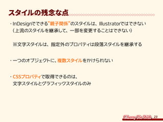 23
スタイルの残念な点
・	InDesignでできる親子関係のスタイルは、Illustratorではできない
（上流のスタイルを継承して、一部を変更することはできない）
※文字スタイルは、指定外のプロパティは段落スタイルを継承する
・	一つのオブジェクトに、複数スタイルをかけられない
・	CSSプロパティで取得できるのは、
文字スタイルとグラフィックスタイルのみ
 