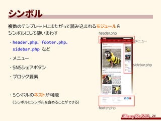 24
シンボル
複数のテンプレートにまたがって読み込まれるモジュールを
シンボルにして使いまわす
・	header.php、footer.php、
sidebar.php など
・	メニュー
・	SNSシェアボタン
・	ブロック要素
・	シンボルのネストが可能
（シンボルにシンボルを含めることができる）
header.php
メニュー
footer.php
sidebar.php
 