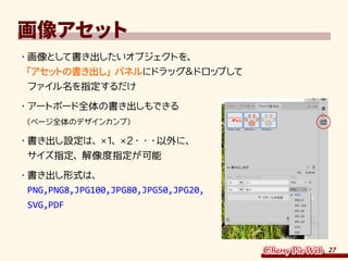 27
画像アセット
・	画像として書き出したいオブジェクトを、
「アセットの書き出し」パネルにドラッグ＆ドロップして
ファイル名を指定するだけ
・	アートボード全体の書き出しもできる
（ページ全体のデザインカンプ）
・	書き出し設定は、×1、×2・・・以外に、
サイズ指定、解像度指定が可能
・	書き出し形式は、
PNG,PNG8,JPG100,JPG80,JPG50,JPG20,
SVG,PDF
 